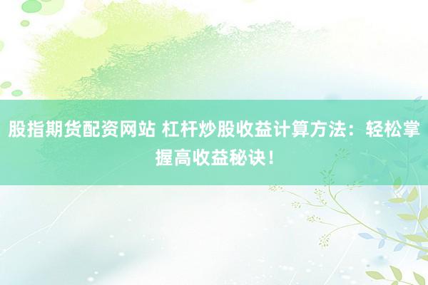 股指期货配资网站 杠杆炒股收益计算方法：轻松掌握高收益秘诀！