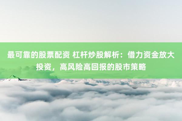 最可靠的股票配资 杠杆炒股解析：借力资金放大投资，高风险高回报的股市策略