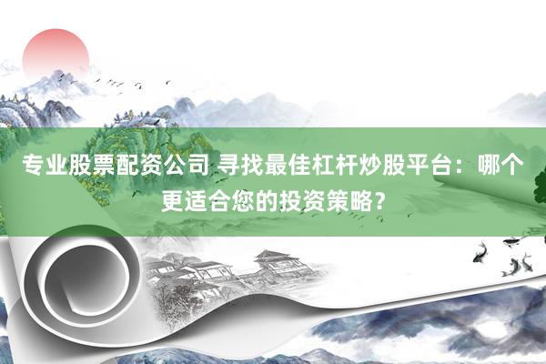 专业股票配资公司 寻找最佳杠杆炒股平台：哪个更适合您的投资策略？