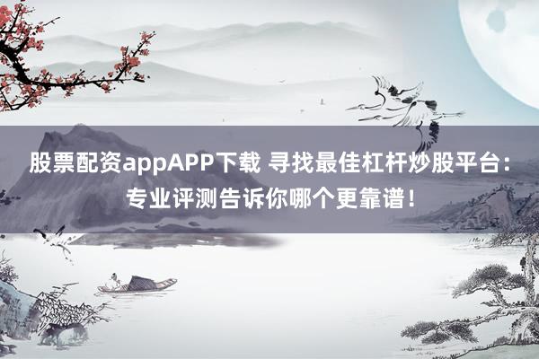 股票配资appAPP下载 寻找最佳杠杆炒股平台：专业评测告诉你哪个更靠谱！
