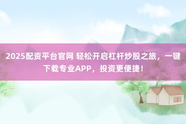 2025配资平台官网 轻松开启杠杆炒股之旅，一键下载专业APP，投资更便捷！