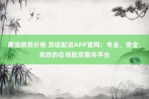 原油期货价格 顶级配资APP官网：专业、安全、高效的在线配资服务平台
