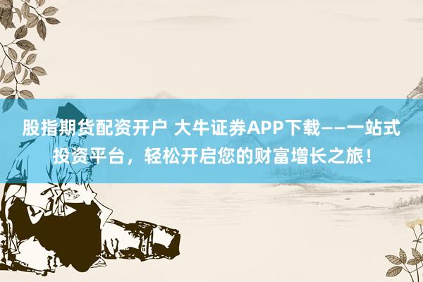 股指期货配资开户 大牛证券APP下载——一站式投资平台，轻松开启您的财富增长之旅！