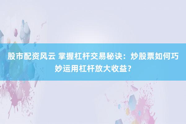 股市配资风云 掌握杠杆交易秘诀：炒股票如何巧妙运用杠杆放大收益？