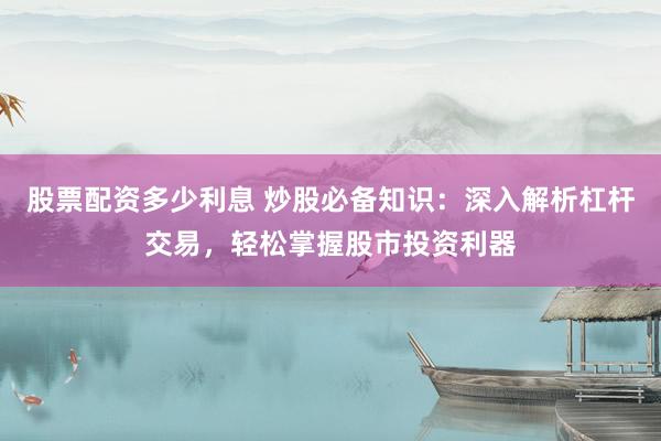 股票配资多少利息 炒股必备知识：深入解析杠杆交易，轻松掌握股市投资利器