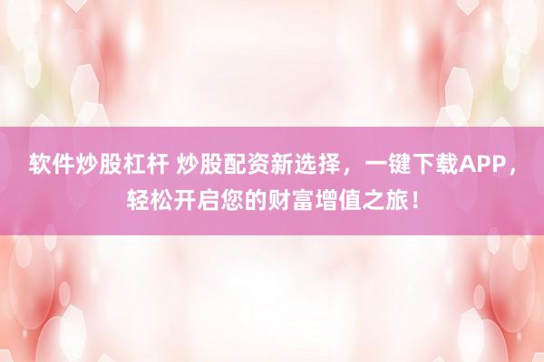 软件炒股杠杆 炒股配资新选择，一键下载APP，轻松开启您的财富增值之旅！