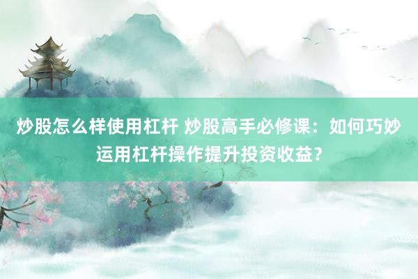 炒股怎么样使用杠杆 炒股高手必修课：如何巧妙运用杠杆操作提升投资收益？