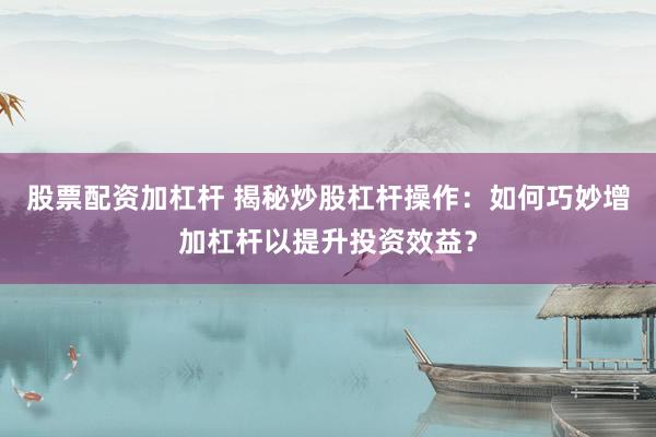 股票配资加杠杆 揭秘炒股杠杆操作：如何巧妙增加杠杆以提升投资效益？