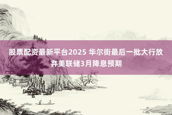 股票配资最新平台2025 华尔街最后一批大行放弃美联储3月降息预期