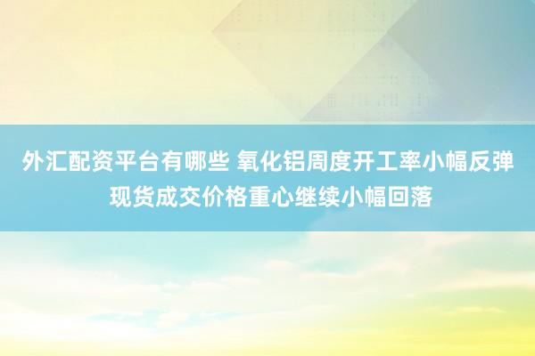 外汇配资平台有哪些 氧化铝周度开工率小幅反弹 现货成交价格重心继续小幅回落
