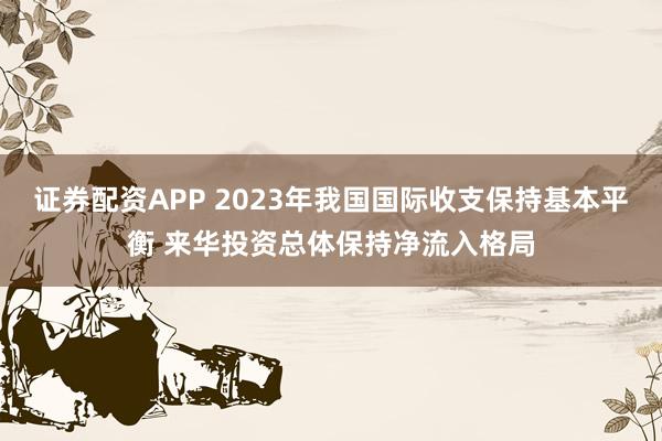 证券配资APP 2023年我国国际收支保持基本平衡 来华投资总体保持净流入格局