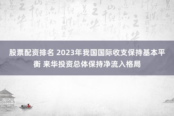 股票配资排名 2023年我国国际收支保持基本平衡 来华投资总体保持净流入格局