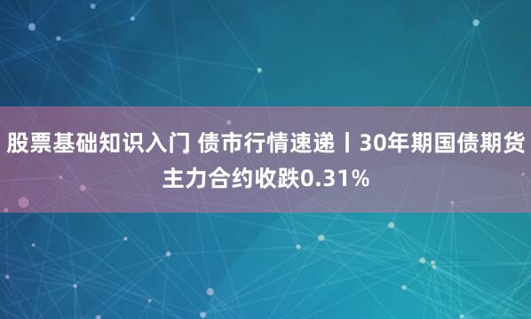 股票基础知识入门 债市行情速递丨30年期国债期货主力合约收跌0.31%