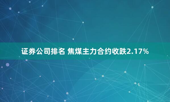 证券公司排名 焦煤主力合约收跌2.17%