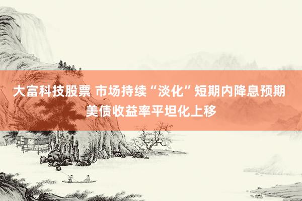 大富科技股票 市场持续“淡化”短期内降息预期 美债收益率平坦化上移