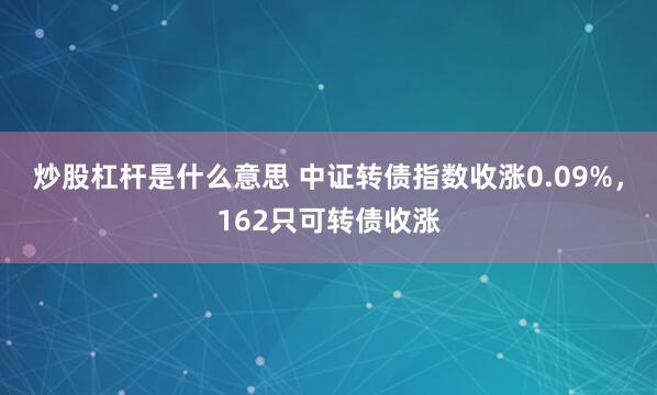 炒股杠杆是什么意思 中证转债指数收涨0.09%，162只可转债收涨