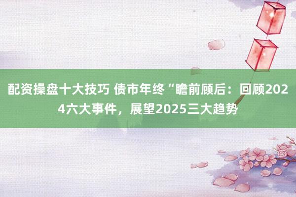 配资操盘十大技巧 债市年终“瞻前顾后：回顾2024六大事件，展望2025三大趋势