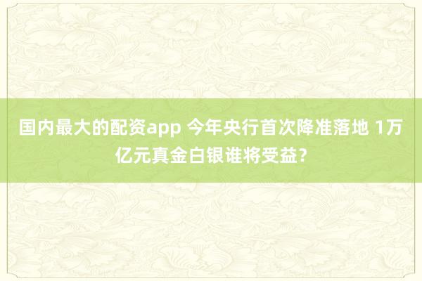 国内最大的配资app 今年央行首次降准落地 1万亿元真金白银谁将受益？