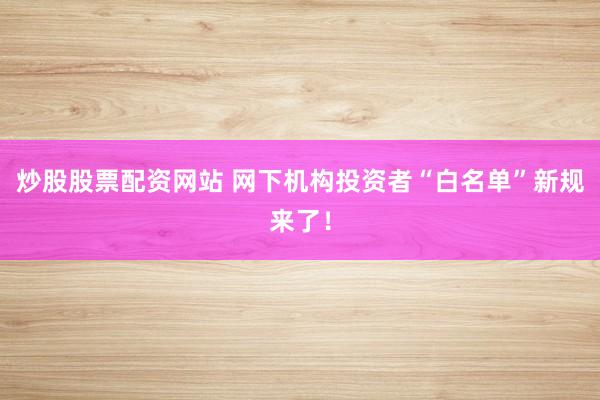 炒股股票配资网站 网下机构投资者“白名单”新规来了！