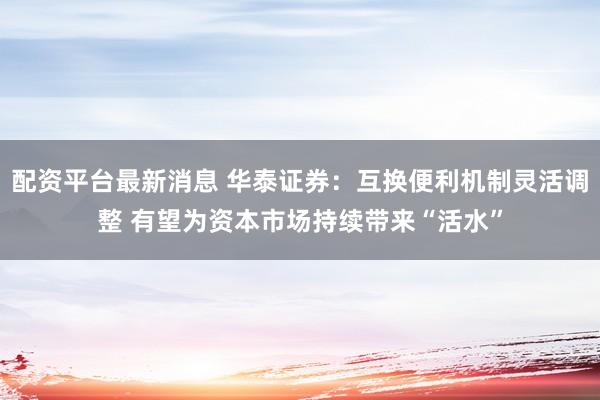 配资平台最新消息 华泰证券：互换便利机制灵活调整 有望为资本市场持续带来“活水”