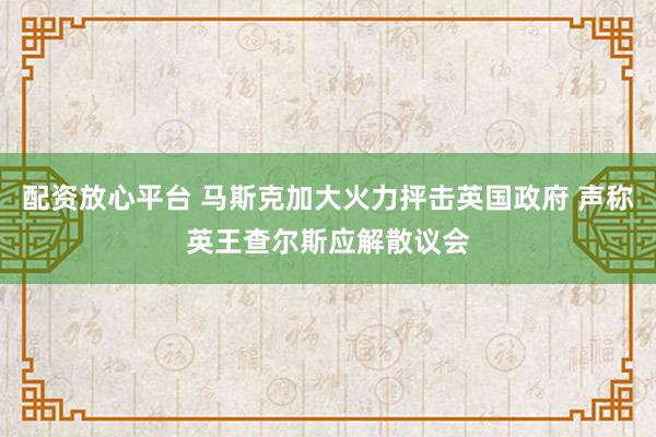 配资放心平台 马斯克加大火力抨击英国政府 声称英王查尔斯应解散议会