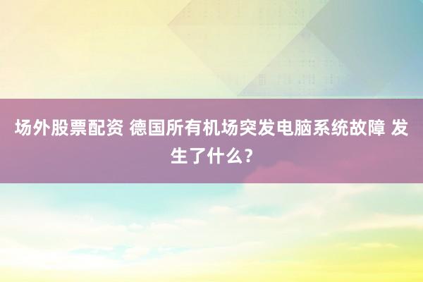 场外股票配资 德国所有机场突发电脑系统故障 发生了什么？