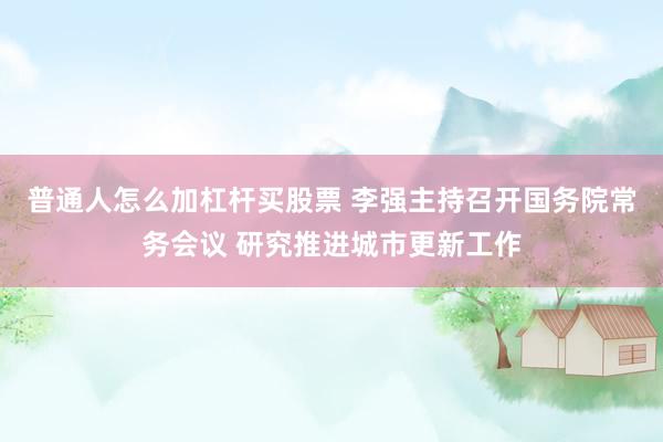 普通人怎么加杠杆买股票 李强主持召开国务院常务会议 研究推进城市更新工作