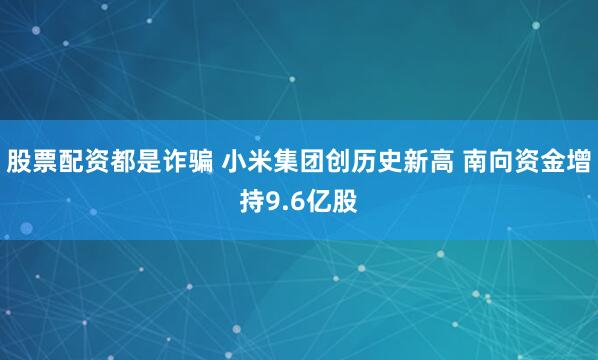 股票配资都是诈骗 小米集团创历史新高 南向资金增持9.6亿股