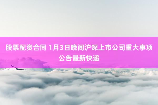 股票配资合同 1月3日晚间沪深上市公司重大事项公告最新快递