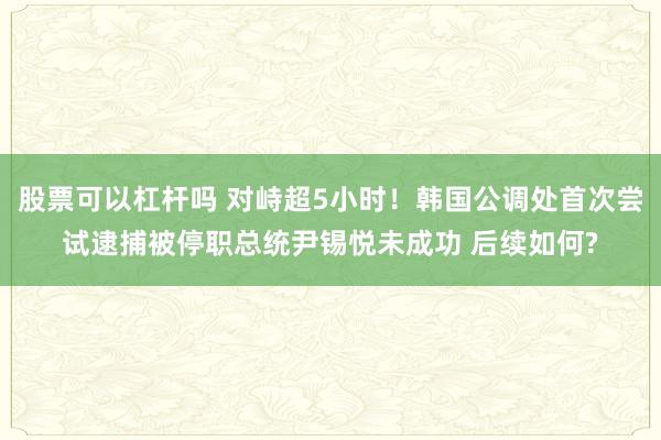 股票可以杠杆吗 对峙超5小时！韩国公调处首次尝试逮捕被停职总统尹锡悦未成功 后续如何?