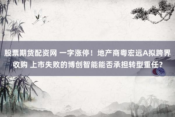 股票期货配资网 一字涨停！地产商粤宏远A拟跨界收购 上市失败的博创智能能否承担转型重任？