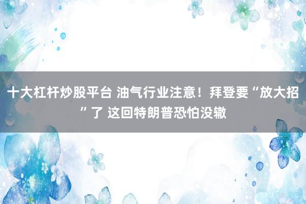 十大杠杆炒股平台 油气行业注意！拜登要“放大招”了 这回特朗普恐怕没辙