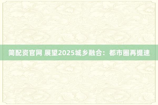 简配资官网 展望2025城乡融合：都市圈再提速