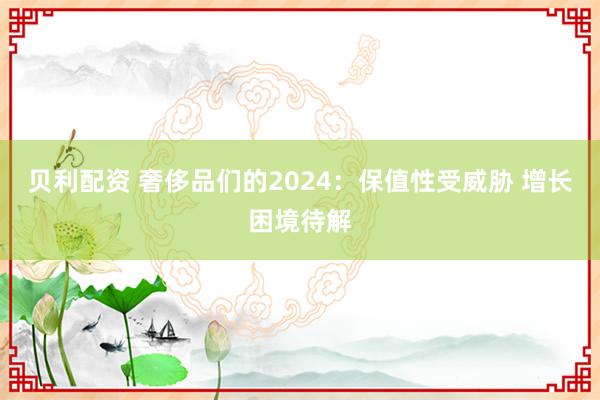 贝利配资 奢侈品们的2024：保值性受威胁 增长困境待解
