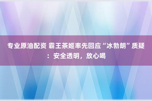 专业原油配资 霸王茶姬率先回应“冰勃朗”质疑：安全透明，放心喝