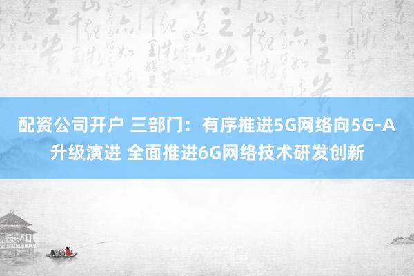 配资公司开户 三部门：有序推进5G网络向5G-A升级演进 全面推进6G网络技术研发创新
