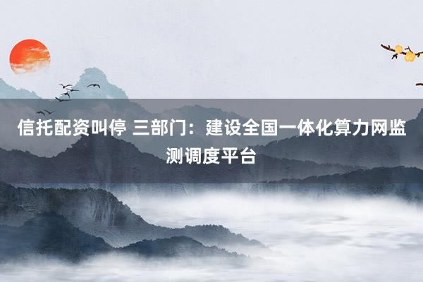 信托配资叫停 三部门：建设全国一体化算力网监测调度平台