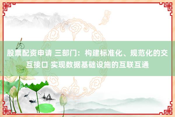 股票配资申请 三部门：构建标准化、规范化的交互接口 实现数据基础设施的互联互通