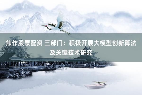 焦作股票配资 三部门：积极开展大模型创新算法及关键技术研究
