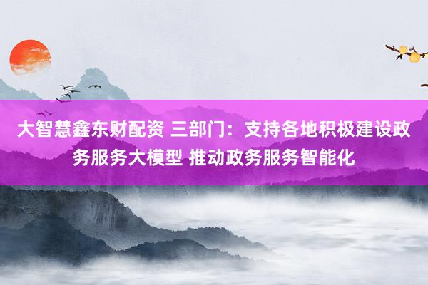 大智慧鑫东财配资 三部门：支持各地积极建设政务服务大模型 推动政务服务智能化