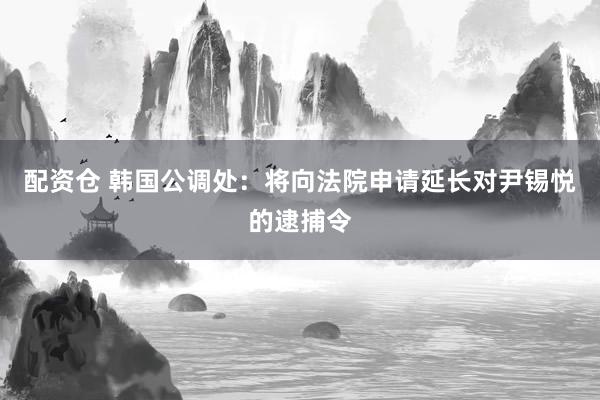 配资仓 韩国公调处：将向法院申请延长对尹锡悦的逮捕令