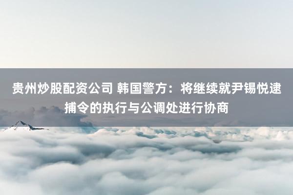 贵州炒股配资公司 韩国警方：将继续就尹锡悦逮捕令的执行与公调处进行协商