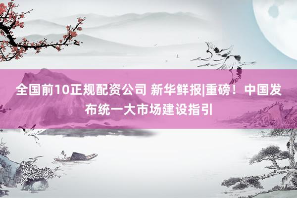 全国前10正规配资公司 新华鲜报|重磅！中国发布统一大市场建设指引