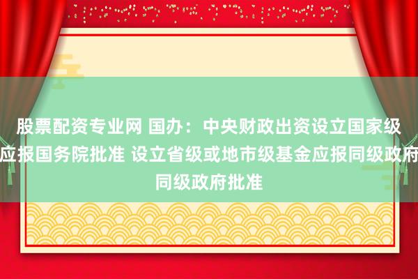 股票配资专业网 国办：中央财政出资设立国家级基金应报国务院批准 设立省级或地市级基金应报同级政府批准