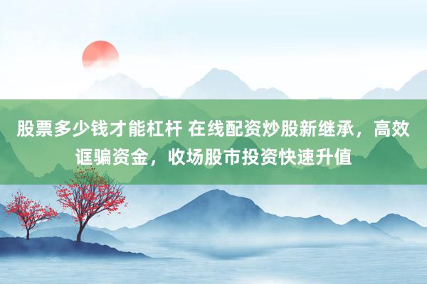 股票多少钱才能杠杆 在线配资炒股新继承，高效诓骗资金，收场股市投资快速升值