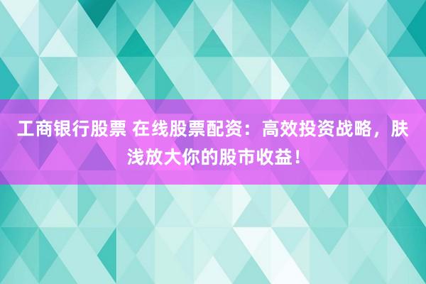 工商银行股票 在线股票配资：高效投资战略，肤浅放大你的股市收益！