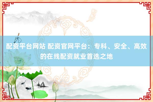 配资平台网站 配资官网平台：专科、安全、高效的在线配资就业首选之地