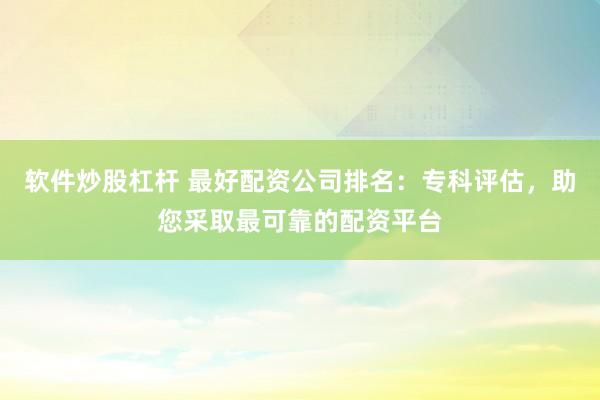 软件炒股杠杆 最好配资公司排名：专科评估，助您采取最可靠的配资平台