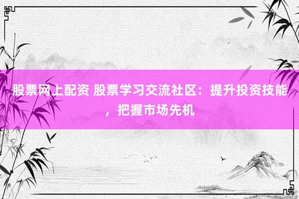 股票网上配资 股票学习交流社区：提升投资技能，把握市场先机