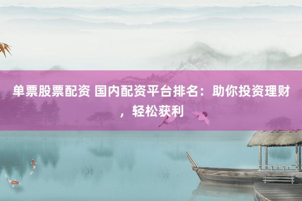 单票股票配资 国内配资平台排名：助你投资理财，轻松获利